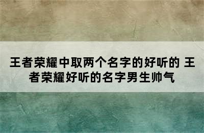 王者荣耀中取两个名字的好听的 王者荣耀好听的名字男生帅气